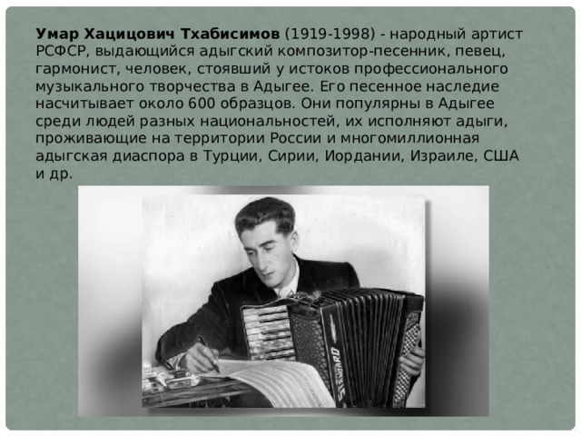 Умар Хацицович Тхабисимов (1919-1998) - народный артист РСФСР, выдающийся адыгский композитор-песенник, певец, гармонист, человек, стоявший у истоков профессионального музыкального творчества в Адыгее. Его песенное наследие насчитывает около 600 образцов. Они популярны в Адыгее среди людей разных национальностей, их исполняют адыги, проживающие на территории России и многомиллионная адыгская диаспора в Турции, Сирии, Иордании, Израиле, США и др. 