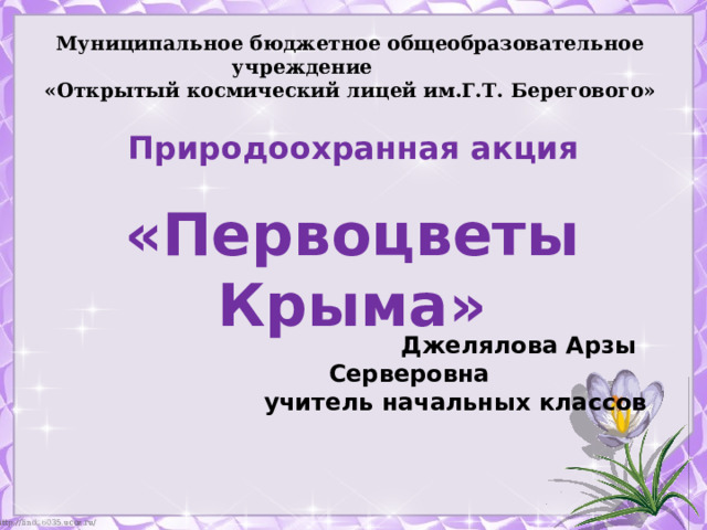 Муниципальное бюджетное общеобразовательное учреждение  «Открытый космический лицей им.Г.Т. Берегового» Природоохранная акция «Первоцветы Крыма»  Джелялова Арзы Серверовна учитель начальных классов 