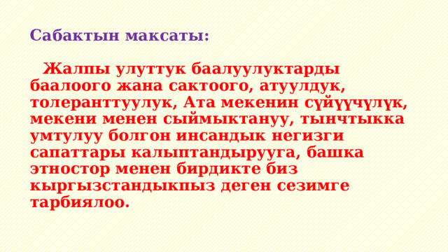 Сабактын максаты:    Жалпы улуттук баалуулуктарды баалоого жана сактоого, атуулдук, толеранттуулук, Ата мекенин сүйүүчүлүк, мекени менен сыймыктануу, тынчтыкка умтулуу болгон инсандык негизги сапаттары калыптандырууга, башка этностор менен бирдикте биз кыргызстандыкпыз деген сезимге тарбиялоо.   