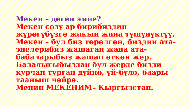 Мекен – деген эмне?  Мекен сөзү ар бирибиздин жүрөгүбүзгө жакын жана түшүнүктүү.  Мекен – бул биз төрөлгөн, биздин ата-энелерибиз жашаган жана ата-бабаларыбыз жашап өткөн жер.  Балалыгыбыздан бул жерде бизди курчап турган дүйнө, үй-бүлө, баары тааныш чѳйрѳ.  Менин МЕКЕНИМ– Кыргызстан.   