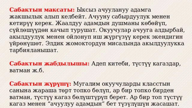 Сабактын максаты: Ыксыз ачуулануу адамга жакшылык алып келбейт. Ачууну сабырдуулук менен кетирүү керек. Жаалдуу адамдын душманы көбөйүп, сүйлөшүүдөн качып турушат. Окуучулар ачууга алдырбай, акылдуулук менен ойлонуп иш жүргүзүү керек экендигин үйрөнүшөт. Элдик жомоктордун мисалында акылдуулукка тарбияланышат.  Сабактын жабдылышы: Адеп китеби, түстүү кагаздар, ватман ж.б. Сабактын жүрүшү: Мугалим окуучуларды класстын санына жараша төрт топко бөлүп, ар бир топко бирден ватман, түстүү кагаз бөлүштүрүп берет. Ар бир топ түстүү кагаз менен “ачуулуу адамдын” бет түзүлүшүн жасашат. Акырында кайсыл топтун эмгеги жакшы экендиги жалпы класс тарабынан бааланат. 