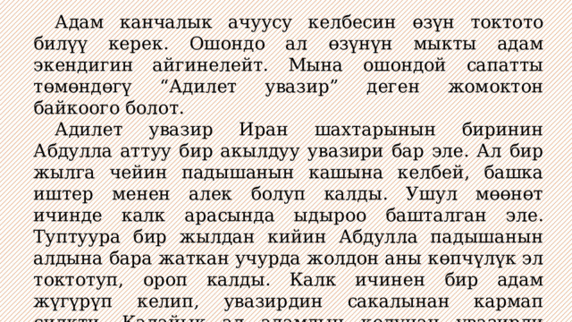  Адам канчалык ачуусу келбесин өзүн токтото билүү керек. Ошондо ал өзүнүн мыкты адам экендигин айгинелейт. Мына ошондой сапатты төмөндөгү “Адилет увазир” деген жомоктон байкоого болот.  Адилет увазир Иран шахтарынын биринин Абдулла аттуу бир акылдуу увазири бар эле. Ал бир жылга чейин падышанын кашына келбей, башка иштер менен алек болуп калды. Ушул мөөнөт ичинде калк арасында ыдыроо башталган эле. Туптуура бир жылдан кийин Абдулла падышанын алдына бара жаткан учурда жолдон аны көпчүлүк эл токтотуп, ороп калды. Калк ичинен бир адам жүгүрүп келип, увазирдин сакалынан кармап силкти. Калайык ал адамдын колунан увазирди куткарып алды. Увазир өзүн токтотуп, ачуусун араң басты. 