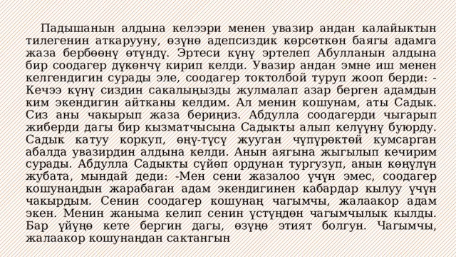  Падышанын алдына келээри менен увазир андан калайыктын тилегенин аткарууну, өзүнө адепсиздик көрсөткөн баягы адамга жаза бербөөнү өтүндү. Эртеси күнү эртелеп Абулланын алдына бир соодагер дүкөнчү кирип келди. Увазир андан эмне иш менен келгендигин сурады эле, соодагер токтолбой туруп жооп берди: -Кечээ күнү сиздин сакалыңызды жулмалап азар берген адамдын ким экендигин айтканы келдим. Ал менин кошунам, аты Садык. Сиз аны чакырып жаза бериңиз. Абдулла соодагерди чыгарып жиберди дагы бир кызматчысына Садыкты алып келүүнү буюрду. Садык катуу коркуп, өңү-түсү жууган чүпүрөктөй кумсарган абалда увазирдин алдына келди. Анын аягына жыгылып кечирим сурады. Абдулла Садыкты сүйөп ордунан тургузуп, анын көңүлүн жубата, мындай деди: -Мен сени жазалоо үчүн эмес, соодагер кошунаңдын жарабаган адам экендигинен кабардар кылуу үчүн чакырдым. Сенин соодагер кошунаң чагымчы, жалаакор адам экен. Менин жаныма келип сенин үстүңдөн чагымчылык кылды. Бар үйүңө кете бергин дагы, өзүңө этият болгун. Чагымчы, жалаакор кошунаңдан сактангын 