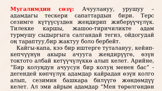 Мугалимдин сөзү: Ачуулануу, урушуу – адамдагы тескери сапаттардын бири. Терс сезимге күтүүсүздөн жеңдирип жиберүүчүлүк. Тилекке каршы, жашоо-тиричиликте адам турмушу сыдыргыга салгандай тегиз, ойдогудай оң тараптуу,бир жактуу боло бербейт.  Кайгы-капа, кээ бир иштерге туталануу, кейип-кепчүүнүн акыры ачууга жеңдирүүгө, өзүн токтото албай кетүүчүлүккө алып келет. Арийне, “Бир колуңдун ачуусун бир колуң менен бас” - дегендей көпчүлүк адамдар кайрадан өзүн колго алып, сезимин башкара билүүгө жөндөмдүү келет. Ал эми айрым адамдар “Мен төрөлгөндөн эле ушундаймын”, “Мени ушундай жаратып койсо эмне кылайын” дегендей пикирлерде. 