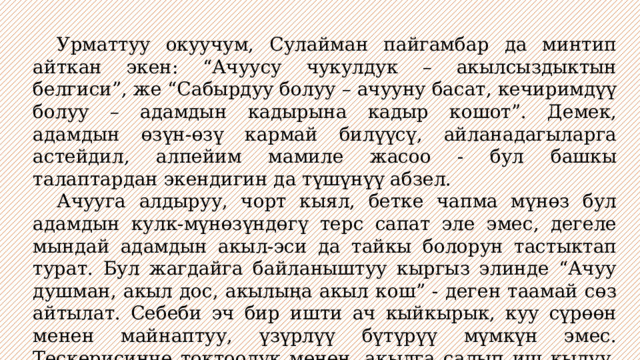  Урматтуу окуучум, Сулайман пайгамбар да минтип айткан экен: “Ачуусу чукулдук – акылсыздыктын белгиси”, же “Сабырдуу болуу – ачууну басат, кечиримдүү болуу – адамдын кадырына кадыр кошот”. Демек, адамдын өзүн-өзү кармай билүүсү, айланадагыларга астейдил, алпейим мамиле жасоо - бул башкы талаптардан экендигин да түшүнүү абзел.  Ачууга алдыруу, чорт кыял, бетке чапма мүнөз бул адамдын кулк-мүнөзүндөгү терс сапат эле эмес, дегеле мындай адамдын акыл-эси да тайкы болорун тастыктап турат. Бул жагдайга байланыштуу кыргыз элинде “Ачуу душман, акыл дос, акылыңа акыл кош” - деген таамай сөз айтылат. Себеби эч бир ишти ач кыйкырык, куу сүрөөн менен майнаптуу, үзүрлүү бүтүрүү мүмкүн эмес. Тескерисинче токтоолук менен, акылга салып иш кылуу, өзүн-өзү кармана билүү гана ар бир иштин ийгилигине дайым өбөлгө экендиги калетсиз. 