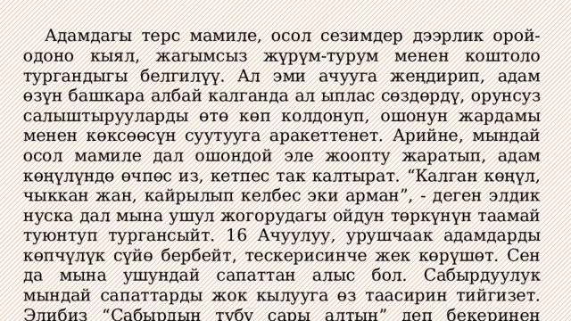  Адамдагы терс мамиле, осол сезимдер дээрлик орой-одоно кыял, жагымсыз жүрүм-турум менен коштоло тургандыгы белгилүү. Ал эми ачууга жеңдирип, адам өзүн башкара албай калганда ал ыплас сөздөрдү, орунсуз салыштырууларды өтө көп колдонуп, ошонун жардамы менен көксөөсүн суутууга аракеттенет. Арийне, мындай осол мамиле дал ошондой эле жоопту жаратып, адам көңүлүндө өчпөс из, кетпес так калтырат. “Калган көңүл, чыккан жан, кайрылып келбес эки арман”, - деген элдик нуска дал мына ушул жогорудагы ойдун төркүнүн таамай туюнтуп тургансыйт. 16 Ачуулуу, урушчаак адамдарды көпчүлүк сүйө бербейт, тескерисинче жек көрүшөт. Сен да мына ушундай сапаттан алыс бол. Сабырдуулук мындай сапаттарды жок кылууга өз таасирин тийгизет. Элибиз “Сабырдын түбү сары алтын” деп бекеринен айткан эмес. 