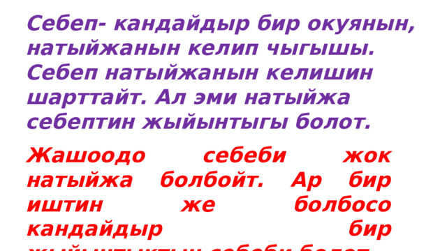 Себеп- кандайдыр бир окуянын, натыйжанын келип чыгышы. Себеп натыйжанын келишин шарттайт. Ал эми натыйжа себептин жыйынтыгы болот. Жашоодо себеби жок натыйжа болбойт. Ар бир иштин же болбосо кандайдыр бир жыйынтыктын себеби болот.   