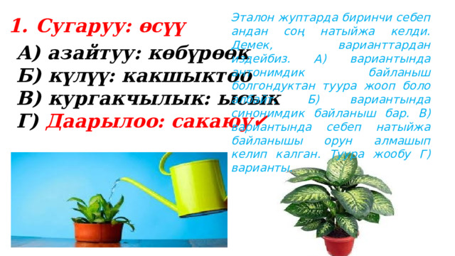Эталон жуптарда биринчи себеп андан соң натыйжа келди. Демек, варианттардан издейбиз. А) вариантында антонимдик байланыш болгондуктан туура жооп боло албайт. Б) вариантында синонимдик байланыш бар. В) вариантында себеп натыйжа байланышы орун алмашып келип калган. Туура жообу Г) варианты. Сугаруу: өсүү  А) азайтуу: көбүрөөк Б) күлүү: какшыктоо В) кургакчылык: ысык Г) Даарылоо: сакаюу✔️ 