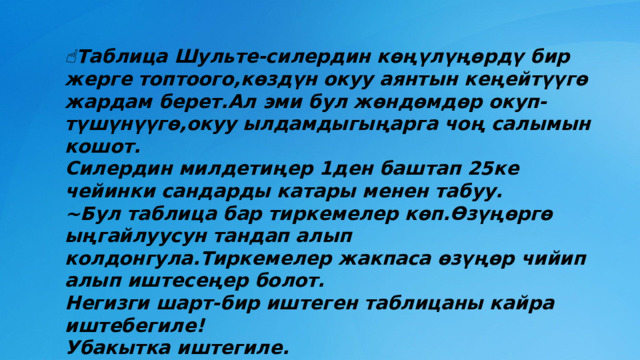 ☝️ Таблица Шульте-силердин көңүлүңөрдү бир жерге топтоого,көздүн окуу аянтын кеңейтүүгө жардам берет.Ал эми бул жөндөмдөр окуп-түшүнүүгө,окуу ылдамдыгыңарга чоң салымын кошот.  Силердин милдетиңер 1ден баштап 25ке чейинки сандарды катары менен табуу.  ~Бул таблица бар тиркемелер көп.Өзүңөргө ыңгайлуусун тандап алып колдонгула.Тиркемелер жакпаса өзүңөр чийип алып иштесеңер болот.  Негизги шарт-бир иштеген таблицаны кайра иштебегиле!  Убакытка иштегиле. 
