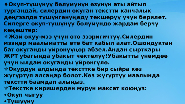 ♦️ Окуп-түшүнүү бөлүмүнүн өзүнүн аты айтып тургандай, силердин окуган текстти канчалык деңгээлде түшүнгөнүңөдү текшерүү үчүн берилет.  Силерге окуп-түшүнүү бөлүмүндө жардам берчү  кеңештер:  ⚜Жай окуу-мээ үчүн өтө зээригичтүү.Силердин мээңер маалыматты өтө бат кабыл алат.Ошондуктан бат окуганды үйрөнүүңөр абзел.Андан сырткары ЖРТ убагында убакыт чектелүү!Убакытты үнөмдөө үчүн ылдам окуганды үйрөнгүлө.  ⚜Окурдун алдында тексттке бир сыйра көз жүгүртүп алсаңар болот.Көз жүгүртүү маалында текстти баамдап алыңыз.  ⚜Текстке киришерден мурун максат коюңуз:  •Окуп чыгуу  •Түшүүнү  •Жаттап калуу   