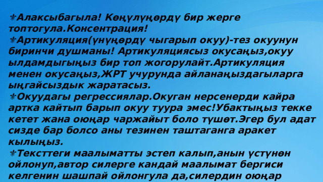 ⚜ Алаксыбагыла! Көңүлүңөрдү бир жерге топтогула.Консентрация! ⚜ Артикуляция(үнүңөрдү чыгарып окуу)-тез окуунун биринчи душманы! Артикуляциясыз окусаңыз,окуу ылдамдыгыңыз бир топ жогорулайт.Артикуляция менен окусаңыз,ЖРТ учурунда айланаңыздагыларга ыңгайсыздык жаратасыз. ⚜ Окуудагы регрессиялар.Окуган нерсенерди кайра артка кайтып барып окуу туура эмес!Убактыңыз текке кетет жана оюңар чаржайыт боло түшөт.Эгер бул адат сизде бар болсо аны тезинен таштаганга аракет кылыңыз. ⚜ Тексттеги маалыматты эстеп калып,анын үстүнөн ойлонуп,автор силерге кандай маалымат бергиси келгенин шашпай ойлонгула да,силердин оюңар боюнча кайсы вариант эң туура болсо, ошонусун белгилегиле. 