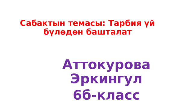 Сабактын темасы: Тарбия үй бүлөдөн башталат  Аттокурова Эркингул 6б-класс 
