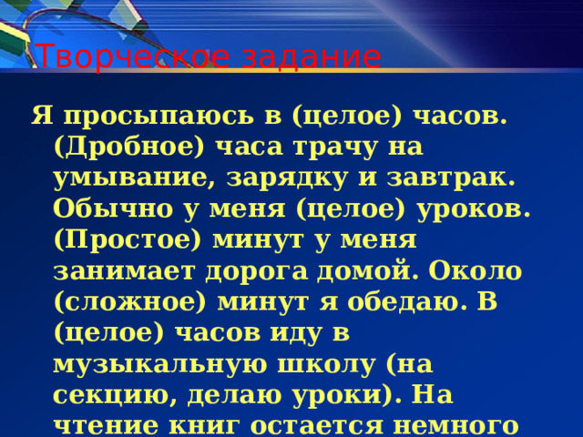 Творческое задание Я просыпаюсь в (целое) часов. (Дробное) часа трачу на умывание, зарядку и завтрак. Обычно у меня (целое) уроков. (Простое) минут у меня занимает дорога домой. Около (сложное) минут я обедаю. В (целое) часов иду в музыкальную школу (на секцию, делаю уроки). На чтение книг остается немного времени. Это обычно (составное) минут. 