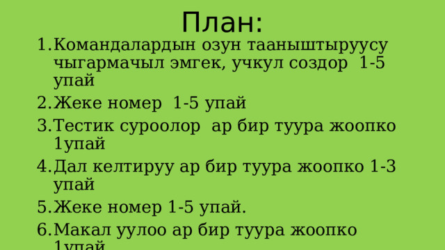 План: Командалардын озун тааныштыруусу чыгармачыл эмгек, учкул создор 1-5 упай Жеке номер 1-5 упай Тестик суроолор ар бир туура жоопко 1упай Дал келтируу ар бир туура жоопко 1-3 упай Жеке номер 1-5 упай. Макал уулоо ар бир туура жоопко 1упай Кырдаалдар 1-5 Милдеттерин жазуу ар бир туура жоопко 1упай Жеке номер 1-5 упай.  