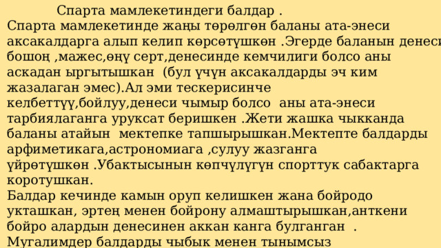    Спарта мамлекетиндеги балдар . Спарта мамлекетинде жаңы төрөлгөн баланы ата-энеси аксакалдарга алып келип көрсөтүшкөн .Эгерде баланын денеси бошоң ,мажес,өңү серт,денесинде кемчилиги болсо аны аскадан ыргытышкан (бул үчүн аксакалдарды эч ким жазалаган эмес).Ал эми тескерисинче келбеттүү,бойлуу,денеси чымыр болсо аны ата-энеси тарбиялаганга уруксат беришкен .Жети жашка чыкканда баланы атайын мектепке тапшырышкан.Мектепте балдарды арфиметикага,астрономиага ,сулуу жазганга үйрөтүшкөн .Убактысынын көпчүлүгүн спорттук сабактарга коротушкан. Балдар кечинде камын оруп келишкен жана бойродо укташкан, эртең менен бойрону алмаштырышкан,анткени бойро алардын денесинен аккан канга булганган . Мугалимдер балдарды чыбык менен тынымсыз сабашкан.Алардын пикири боюнча денеси сабалган бышып чыдамкай болот дешкен.  Балдар абдан каттуу тартипте билим алышкан,бул келечекте аларды чыдамкай  жоокер болушуна шарт түзгөн 13 