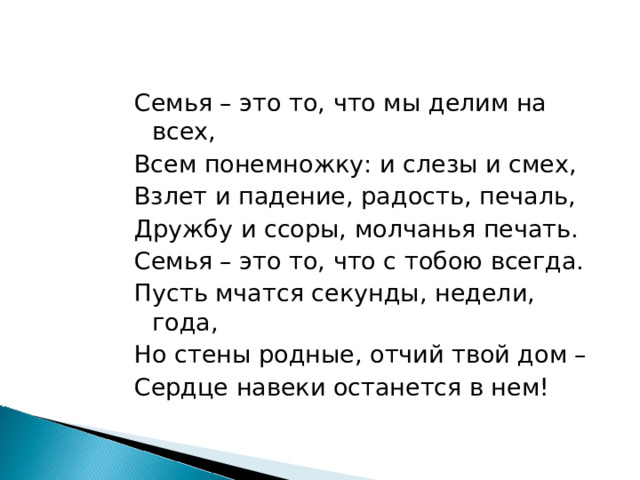 Семья – это то, что мы делим на всех, Всем понемножку: и слезы и смех, Взлет и падение, радость, печаль, Дружбу и ссоры, молчанья печать. Семья – это то, что с тобою всегда. Пусть мчатся секунды, недели, года, Но стены родные, отчий твой дом – Сердце навеки останется в нем! 