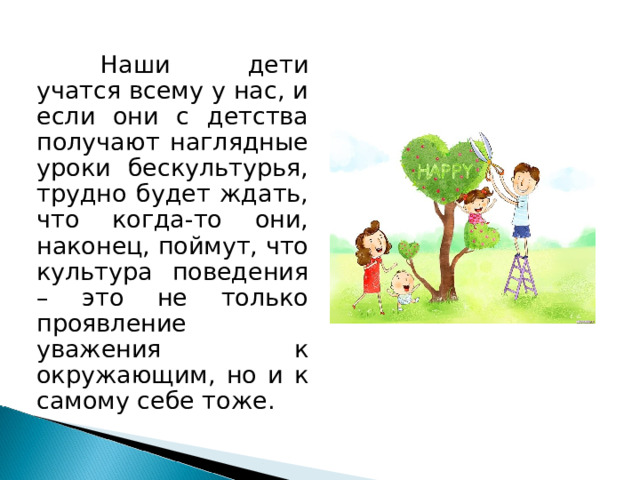  Наши дети учатся всему у нас, и если они с детства получают наглядные уроки бескультурья, трудно будет ждать, что когда-то они, наконец, поймут, что культура поведения – это не только проявление уважения к окружающим, но и к самому себе тоже. 