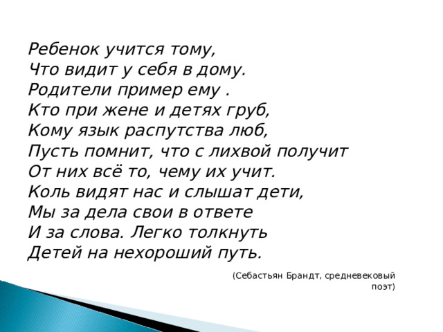 Ребенок учится тому, Что видит у себя в дому. Родители пример ему . Кто при жене и детях груб, Кому язык распутства люб, Пусть помнит, что с лихвой получит От них всё то, чему их учит. Коль видят нас и слышат дети, Мы за дела свои в ответе И за слова. Легко толкнуть Детей на нехороший путь.  (Себастьян Брандт, средневековый поэт) 