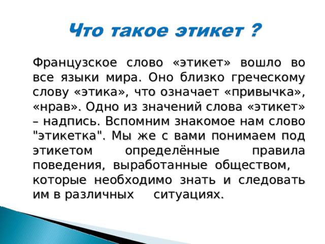 Французское слово «этикет» вошло во все языки мира. Оно близко греческому слову «этика», что означает «привычка», «нрав». Одно из значений слова «этикет» – надпись. Вспомним знакомое нам слово 