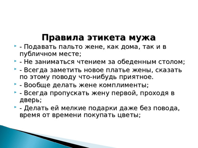 Правила этикета мужа - Подавать пальто жене, как дома, так и в публичном месте; - Не заниматься чтением за обеденным столом; - Всегда заметить новое платье жены, сказать по этому поводу что-нибудь приятное. - Вообще делать жене комплименты; - Всегда пропускать жену первой, проходя в дверь; - Делать ей мелкие подарки даже без повода, время от времени покупать цветы; 