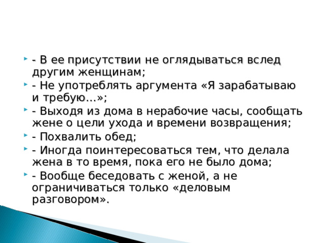 - В ее присутствии не оглядываться вслед другим женщинам; - Не употреблять аргумента «Я зарабатываю и требую…»; - Выходя из дома в нерабочие часы, сообщать жене о цели ухода и времени возвращения; - Похвалить обед; - Иногда поинтересоваться тем, что делала жена в то время, пока его не было дома; - Вообще беседовать с женой, а не ограничиваться только «деловым разговором». 