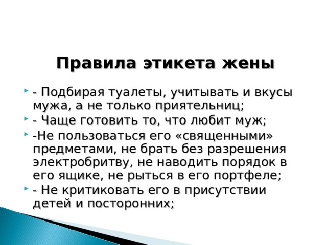 Правила этикета жены  - Подбирая туалеты, учитывать и вкусы мужа, а не только приятельниц; - Чаще готовить то, что любит муж; -Не пользоваться его «священными» предметами, не брать без разрешения электробритву, не наводить порядок в его ящике, не рыться в его портфеле; - Не критиковать его в присутствии детей и посторонних; 