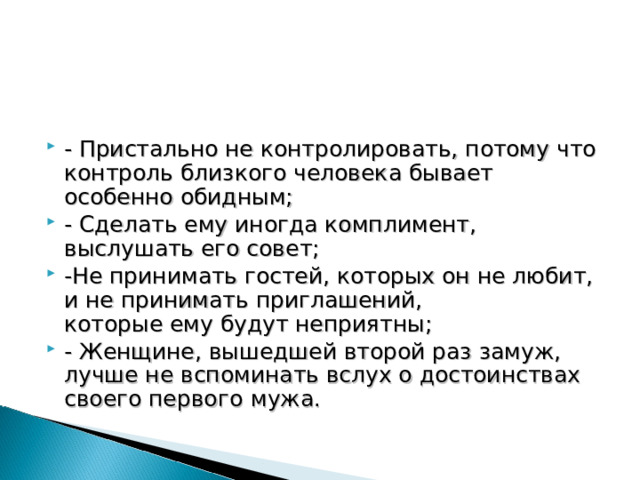 - Пристально не контролировать, потому что контроль близкого человека бывает особенно обидным; - Сделать ему иногда комплимент, выслушать его совет; -Не принимать гостей, которых он не любит, и не принимать приглашений, которые ему будут неприятны; - Женщине, вышедшей второй раз замуж, лучше не вспоминать вслух о достоинствах своего первого  мужа. 