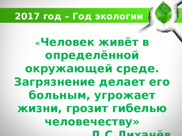 2017 год – Год экологии « Человек живёт в определённой окружающей среде. Загрязнение делает его больным, угрожает жизни, грозит гибелью человечеству»  Д.С.Лихачёв   