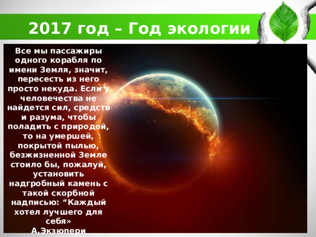 2017 год – Год экологии Все мы пассажиры одного корабля по имени Земля, значит, пересесть из него просто некуда. Если у человечества не найдется сил, средств и разума, чтобы поладить с природой, то на умершей, покрытой пылью, безжизненной Земле стоило бы, пожалуй, установить надгробный камень с такой скорбной надписью: “Каждый хотел лучшего для себя» А.Экзюпери 
