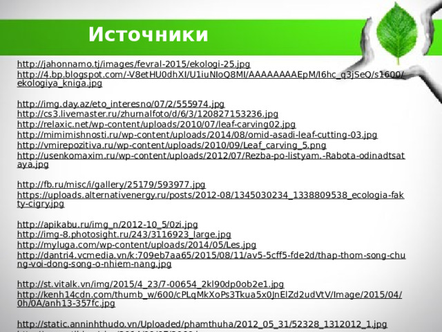 Источники http://jahonnamo.tj/images/fevral-2015/ekologi-25.jpg  http://4.bp.blogspot.com/-V8etHU0dhXI/U1iuNIoQ8MI/AAAAAAAAEpM/I6hc_q3jSeQ/s1600/ekologiya_kniga.jpg  http://img.day.az/eto_interesno/07/2/555974.jpg  http://cs3.livemaster.ru/zhurnalfoto/d/6/3/120827153236.jpg  http://relaxic.net/wp-content/uploads/2010/07/leaf-carving02.jpg  http://mimimishnosti.ru/wp-content/uploads/2014/08/omid-asadi-leaf-cutting-03.jpg  http://vmirepozitiva.ru/wp-content/uploads/2010/09/Leaf_carving_5.png  http://usenkomaxim.ru/wp-content/uploads/2012/07/Rezba-po-listyam.-Rabota-odinadtsataya.jpg  http://fb.ru/misc/i/gallery/25179/593977.jpg  https://uploads.alternativenergy.ru/posts/2012-08/1345030234_1338809538_ecologia-fakty-cigry.jpg  http://apikabu.ru/img_n/2012-10_5/0zi.jpg  http://img-8.photosight.ru/243/3116923_large.jpg  http://myluga.com/wp-content/uploads/2014/05/Les.jpg  http://dantri4.vcmedia.vn/k:709eb7aa65/2015/08/11/av5-5cff5-fde2d/thap-thom-song-chung-voi-dong-song-o-nhiem-nang.jpg  http://st.vitalk.vn/img/2015/4_23/7-00654_2kl90dp0ob2e1.jpg  http://kenh14cdn.com/thumb_w/600/cPLqMkXoPs3Tkua5x0JnElZd2udVtV/Image/2015/04/0h/0A/anh13-357fc.jpg  http://static.anninhthudo.vn/Uploaded/phamthuha/2012_05_31/52328_1312012_1.jpg  http://www.stihi.ru/pics/2014/09/07/2060.jpg  http://survinat.ru/wp-content/uploads/2012-12-03/kogda-hishhnye-zveri-napadajut-na-ljudej_1.jpg  http://greenbelarus.info/files/1433427903_wf1.jpg  https://files3.adme.ru/files/news/part_70/706910/preview-650x341-98-1457959353.jpg  http://waland.ru/thumbs/mama_leopard_s_detenyshami-2234.jpg  http://animalworld.com.ua/news/Luchshije-fotografii-zhivotnyh-ot-National-Geographic-2-8-12  