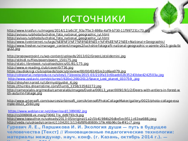 источники http://www.krasfun.ru/images/2014/12/a6c3f_93a7fbc3-698a-4af9-b730-11f997231c73.jpg  http://avivas.ru/photo/luchshie_foto_national_geographic_iyl.html  http://avivas.ru/photo/luchshie_foto_national_geographic_iyl.html  http://www.liveinternet.ru/tags/%EB%F3%F7%F8%E8%E5+%F4%EE%F2%EE+National+Geographic/  http://www.fresher.ru/manager_content/images2/luchshie-fotografii-national-geographic-v-aprele-2015-goda/big/22.jpg  http://propowerpoint.ru/wp-content/uploads/2013/02/GreenListslidemini.jpg  http://stihidl.ru/files/poem/poem_150175.jpg  http://static.librebook.ru/uploads/pics/01/81/175.jpg  http://www.e-reading.club/cover/0/736.jpg  https://audioknigi.club/uploads/topics/preview/00/00/63/65/e2cd6ae079.jpg  http://cdnportal.inetproduce.ru/sites/173/posts/2015-03/210fa33c6baeb02b35243bbe4242503a.jpg  http://www.zastavki.com/pictures/1920x1200/2012/Space_Lost_planet_033759_.jpg  http://shoyher.narod.ru/izbrmysl/gyotei_4.jpg  https://thumbs.dreamstime.com/thumb_3358/33582272.jpg  http://cameralabs.org/media/cameralabs/images/Dasha/00013_year/009/19/1/2/Deers-with-antlers-in-forest-with-autumn-foliage.jpg  http://www.artensoft.com/sources/artensoft_com/ArtensoftPhotoCollageMaker/gallery/0023/photo-collage-example-0023_2560.jpg   https://www.weblancer.net/download/1389082.jpg  http://cs306908.vk.me/g700617/a_dd9793c9.jpg  http://www.topauthor.ru/uploads/2013-05/original/1a2c5b41984b26dbe5ec9511c63ea688.jpeg  http://veda.ru/uploads/content/11042013/134bf8f6d0800c1f9c46b96c0a4f41c7.jpeg  Гуревич Л. Е., Паршикова И. И. Экология души — путь в будущее человечества [Текст] // Инновационные педагогические технологии: материалы междунар. науч. конф. (г. Казань, октябрь 2014 г.). — Казань: Бук, 2014. 