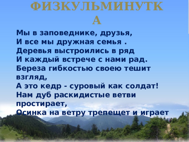 ФИЗКУЛЬМИНУТКА   Мы в заповеднике, друзья,  И все мы дружная семья .  Деревья выстроились в ряд  И каждый встрече с нами рад.  Береза гибкостью своею тешит взгляд,  А это кедр - суровый как солдат!  Нам дуб раскидистые ветви простирает,  Осинка на ветру трепещет и играет 