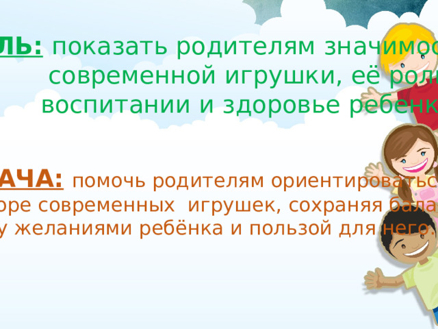 ЦЕЛЬ:  показать родителям значимость  современной игрушки, её роль в  воспитании и здоровье ребенка.  ЗАДАЧА:  помочь родителям ориентироваться в выборе современных игрушек, сохраняя баланс между желаниями ребёнка и пользой для него . 