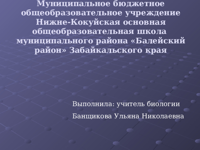 Муниципальное бюджетное общеобразовательное учреждение Нижне-Кокуйская основная общеобразовательная школа муниципального района «Балейский район» Забайкальского края Выполнила: учитель биологии Банщикова Ульяна Николаевна 