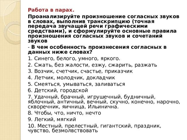 Работа в парах. Проанализируйте произношение согласных звуков в словах, выполнив транскрипцию (точная передача звучащей речи графическими средствами), и сформулируйте основные правила произношения согласных звуков и сочетаний звуков - В чем особенность произнесения согласных в данных ниже словах? 1. Синего, белого, умного, яркого. 2. Сжать, без жалости, езжу, сжарить, разжать 3. Возчик, счетчик, счастье, приказчик 4. Летчик, молодчик, докладчик 5. Смеяться, умываться, заливаться 6. Детский, городской 7. Удачный, брачный, игрушечный, будничный, яблочный, античный, вечный, скучно, конечно, нарочно, скворечник, яичница, Ильинична. 8. Чтобы, что, ничто, нечто 9. Легкий, мягкий 10. Местный, прелестный, гигантский, праздник, чувство, безмолвствовать 