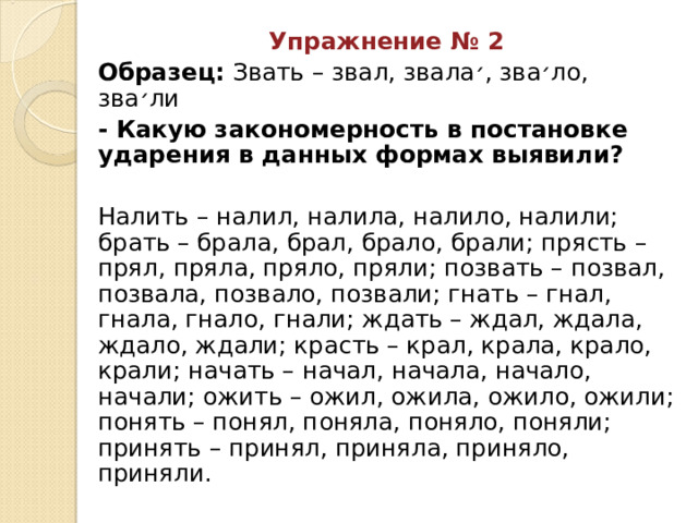 Упражнение № 2 Образец: Звать – звал, звала ׳ , зва ׳ ло, зва ׳ ли - Какую закономерность в постановке ударения в данных формах выявили? Налить – налил, налила, налило, налили; брать – брала, брал, брало, брали; прясть – прял, пряла, пряло, пряли; позвать – позвал, позвала, позвало, позвали; гнать – гнал, гнала, гнало, гнали; ждать – ждал, ждала, ждало, ждали; красть – крал, крала, крало, крали; начать – начал, начала, начало, начали; ожить – ожил, ожила, ожило, ожили; понять – понял, поняла, поняло, поняли; принять – принял, приняла, приняло, приняли. 