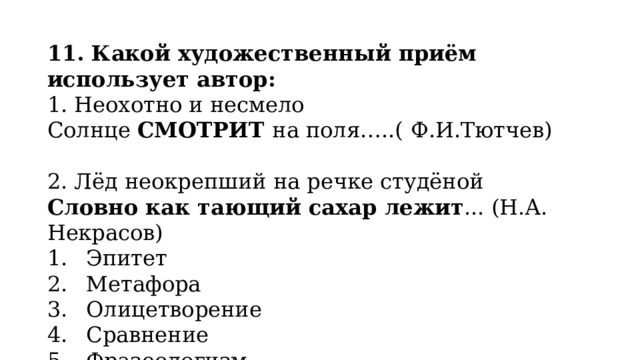 11. Какой художественный приём использует автор: 1. Неохотно и несмело Солнце  СМОТРИТ  на поля…..(   Ф.И.Тютчев) 2. Лёд неокрепший на речке студёной Словно как тающий сахар лежит ... (Н.А. Некрасов) Эпитет Метафора Олицетворение Сравнение Фразеологизм 