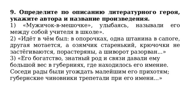 9. Определите по описанию литературного героя, укажите автора и название произведения. 1) «Мужичок-в-мешочке», улыбаясь, называли его между собой учителя в школе». 2) «Идёт в чём был: в опорочках, одна штанина в сапоге, другая мотается, а озямчик старенький, крючочки не застёгиваются, порастеряны, а шиворот разорван...» 3) «Его богатство, знатный род и связи давали ему большой вес в губерниях, где находилось его имение. Соседи рады были угождать малейшим его прихотям; губернские чиновники трепетали при его имени...» 