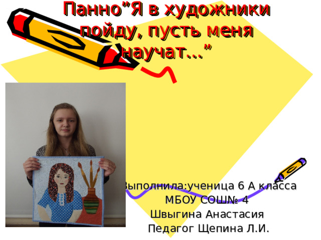 Творческий проект  Панно ” Я в художники пойду, пусть меня научат... ”  Выполнила : ученица 6 А класса МБОУ СОШ№ 4 Швыгина Анастасия Педагог Щепина Л.И. 