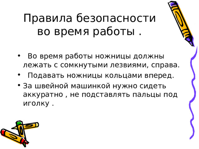 Правила безопасности во время работы .   Во время работы ножницы должны лежать с сомкнутыми лезвиями, справа.   Подавать ножницы кольцами вперед. За швейной машинкой нужно сидеть аккуратно , не подставлять пальцы под иголку .  