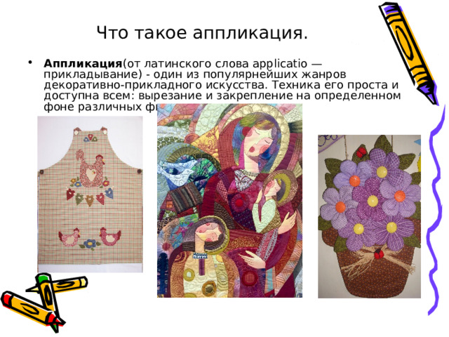 Что такое аппликация.    Аппликация (от латинского слова applicatio — прикладывание) - один из популярнейших жанров декоративно-прикладного искусства. Техника его проста и доступна всем: вырезание и закрепление на определенном фоне различных фигур.    
