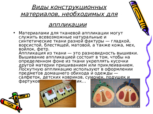 Виды конструкционных материалов, необходимых для аппликации  Материалами для тканевой аппликации могут служить всевозможные натуральные и синтетические ткани разной фактуры — гладкой, ворсистой, блестящей, матовой, а также кожа, мех, войлок, фетр.  Аппликация из ткани — это разновидность вышивки. Вышивание аппликацией состоит в том, чтобы на определенном фоне из ткани укреплять кусочки другой материи пришиванием или приклеиванием.  Лоскутную аппликацию используют в оформлении предметов домашнего обихода и одежды — салфеток, детских ковриков, сумочек, подушек и фартуков, грелок на чайник…   