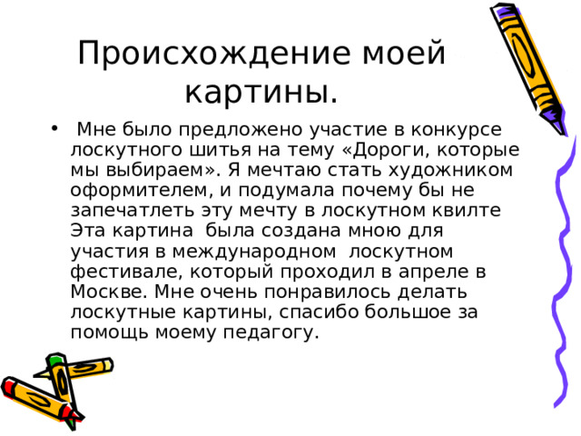 Происхождение моей картины.  Мне было предложено участие в конкурсе лоскутного шитья на тему «Дороги, которые мы выбираем». Я мечтаю стать художником оформителем, и подумала почему бы не запечатлеть эту мечту в лоскутном квилте Эта картина была создана мною для участия в международном лоскутном фестивале, который проходил в апреле в Москве. Мне очень понравилось делать лоскутные картины, спасибо большое за помощь моему педагогу. 