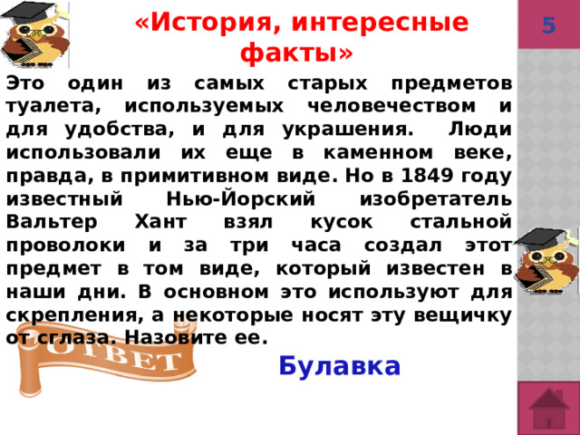 5 Булавка «История, интересные факты»  Это один из самых старых предметов туалета, используемых человечеством и для удобства, и для украшения. Люди использовали их еще в каменном веке, правда, в примитивном виде. Но в 1849 году известный Нью-Йорский изобретатель Вальтер Хант взял кусок стальной проволоки и за три часа создал этот предмет в том виде, который известен в наши дни. В основном это используют для скрепления, а некоторые носят эту вещичку от сглаза. Назовите ее. 