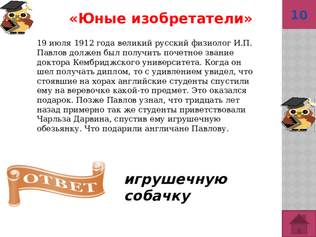 10 «Юные изобретатели»  19 июля 1912 года великий русский физиолог И.П. Павлов должен был получить почетное звание доктора Кембриджского университета. Когда он шел получать диплом, то с удивлением увидел, что стоявшие на хорах английские студенты спустили ему на веревочке какой-то предмет. Это оказался подарок. Позже Павлов узнал, что тридцать лет назад примерно так же студенты приветствовали Чарльза Дарвина, спустив ему игрушечную обезьянку. Что подарили англичане Павлову. игрушечную собачку   