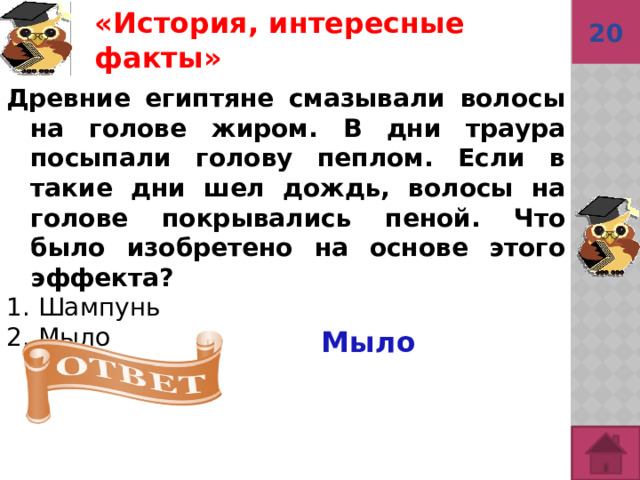 20 «История, интересные факты»  Древние египтяне смазывали волосы на голове жиром. В дни траура посыпали голову пеплом. Если в такие дни шел дождь, волосы на голове покрывались пеной. Что было изобретено на основе этого эффекта?  1. Шампунь 2. Мыло Мыло  