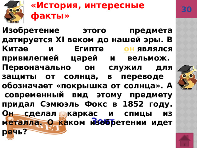 «История, интересные факты»  30 Изобретение этого предмета датируется XI веком до нашей эры. В Китае и Египте он  являлся привилегией царей и вельмож.  Первоначально он служил для защиты от солнца, в переводе обозначает «покрышка от солнца». А  современный вид этому предмету придал Сэмюэль Фокс в 1852 году. Он сделал каркас и спицы из металла. О каком изобретении идет речь? Зонт   