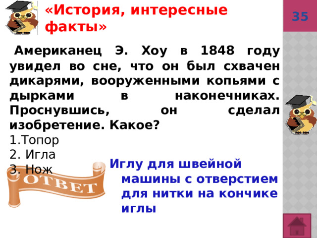 «История, интересные факты»  35   Американец Э. Хоу в 1848 году увидел во сне, что он был схвачен дикарями, вооруженными копьями с дырками в наконечниках. Проснувшись, он сделал изобретение. Какое? 1.Топор 2. Игла 3. Нож Иглу для швейной машины с отверстием для нитки на кончике иглы  