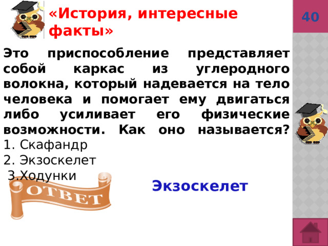 40 Экзоскелет «История, интересные факты»  Это приспособление представляет собой каркас из углеродного волокна, который надевается на тело человека и помогает ему двигаться либо усиливает его физические возможности. Как оно называется?  1. Скафандр  2. Экзоскелет   3.Ходунки 