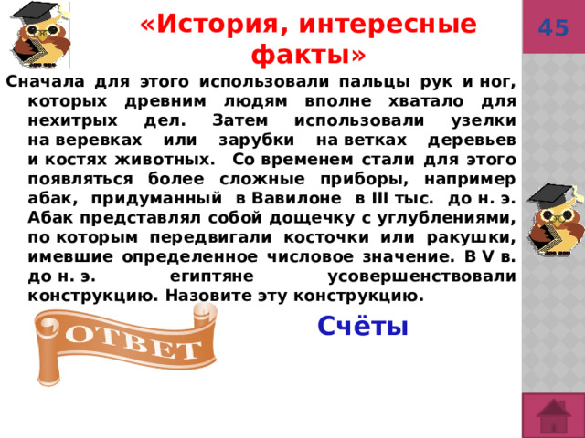 45 «История, интересные факты» Сначала для этого использовали пальцы рук и ног, которых древним людям вполне хватало для нехитрых дел. Затем использовали узелки на веревках или зарубки на ветках деревьев и костях животных. Со временем стали для этого появляться более сложные приборы, например абак, придуманный в Вавилоне в III тыс. до н. э. Абак представлял собой дощечку с углублениями, по которым передвигали косточки или ракушки, имевшие определенное числовое значение. В V в. до н. э. египтяне усовершенствовали конструкцию. Назовите эту конструкцию.  Счёты 